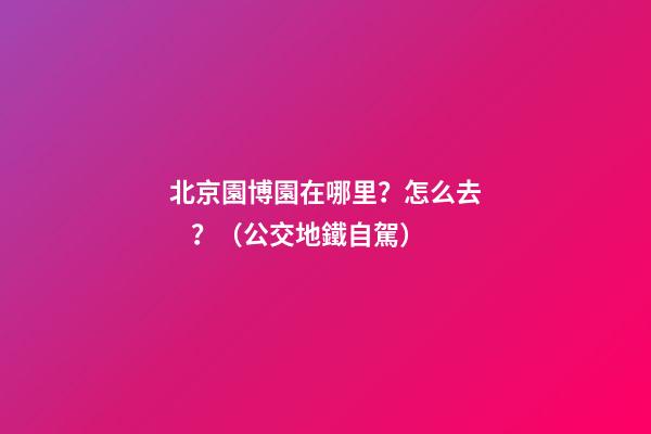 北京園博園在哪里？怎么去？（公交+地鐵+自駕）